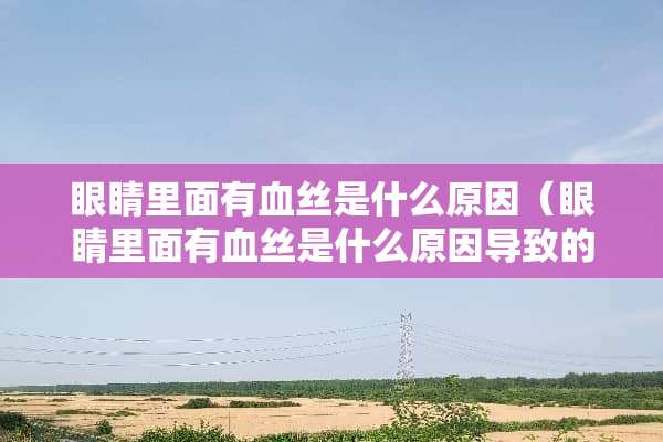 眼睛里面有血丝是什么原因（眼睛里面有血丝是什么原因导致的）