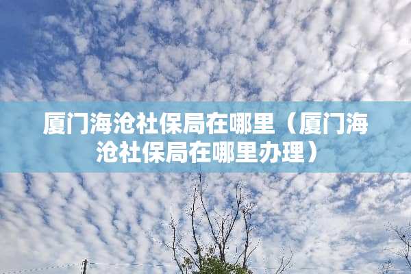 厦门海沧社保局在哪里（厦门海沧社保局在哪里办理）