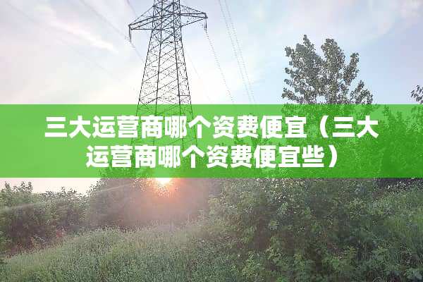 三大运营商哪个资费便宜（三大运营商哪个资费便宜些）
