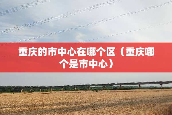 重庆的市中心在哪个区（重庆哪个是市中心）