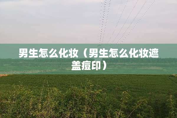 男生怎么化妆（男生怎么化妆遮盖痘印）