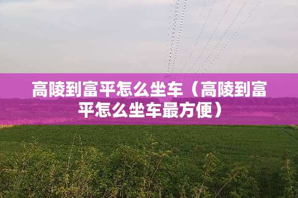 高陵到富平怎么坐车（高陵到富平怎么坐车最方便）