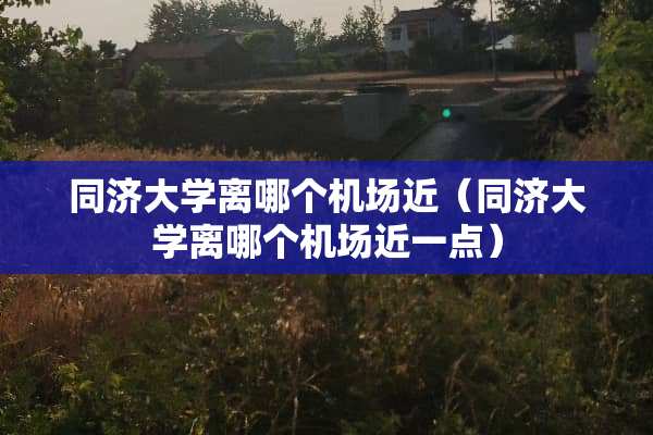 同济大学离哪个机场近（同济大学离哪个机场近一点）