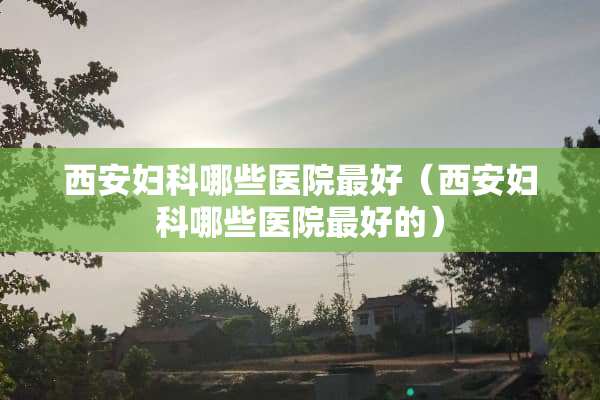 西安妇科哪些医院最好（西安妇科哪些医院最好的）