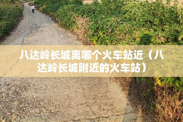 八达岭长城离哪个火车站近（八达岭长城附近的火车站）