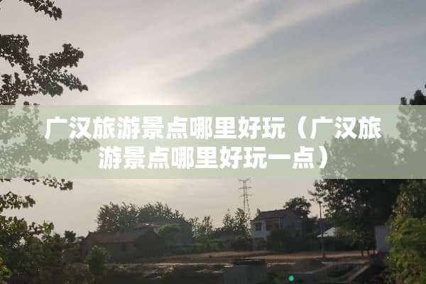 广汉旅游景点哪里好玩（广汉旅游景点哪里好玩一点）