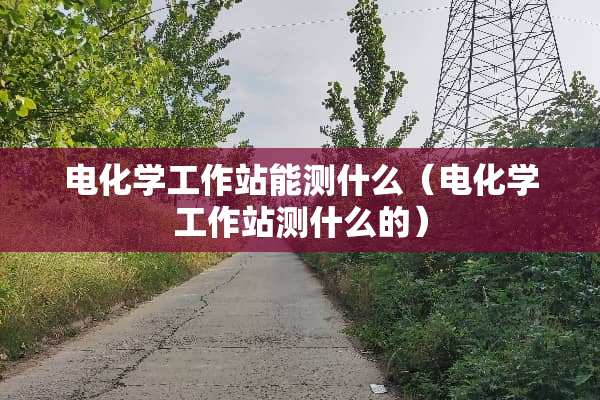 电化学工作站能测什么（电化学工作站测什么的）