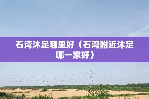 石湾沐足哪里好（石湾附近沐足哪一家好）