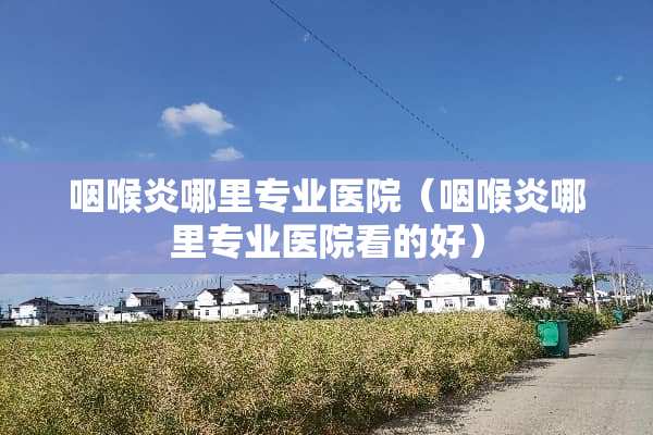 咽喉炎哪里专业医院（咽喉炎哪里专业医院看的好）