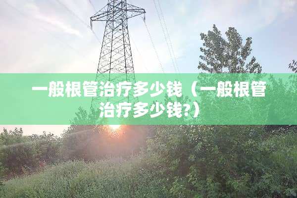 一般根管治疗多少钱（一般根管治疗多少钱?）