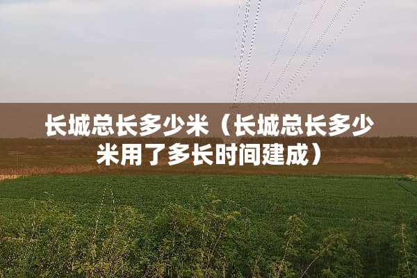 长城总长多少米（长城总长多少米用了多长时间建成）