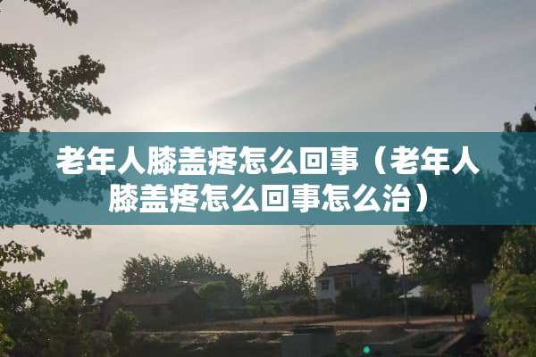 老年人膝盖疼怎么回事（老年人膝盖疼怎么回事怎么治）