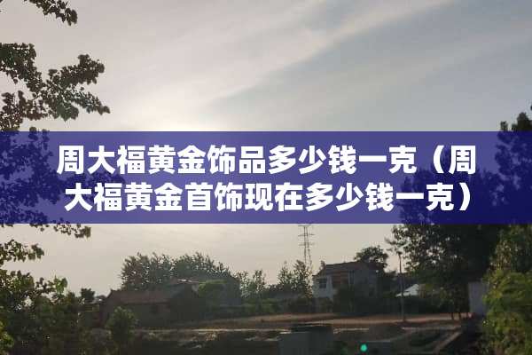 周大福黄金饰品多少钱一克（周大福黄金首饰现在多少钱一克）