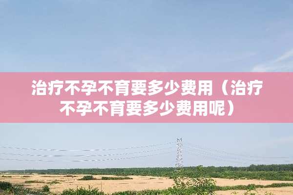 治疗不孕不育要多少费用（治疗不孕不育要多少费用呢）