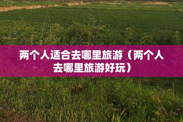 两个人适合去哪里旅游（两个人去哪里旅游好玩）