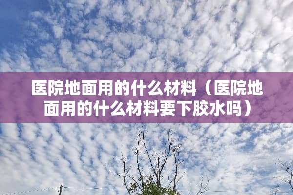 医院地面用的什么材料（医院地面用的什么材料要下胶水吗）