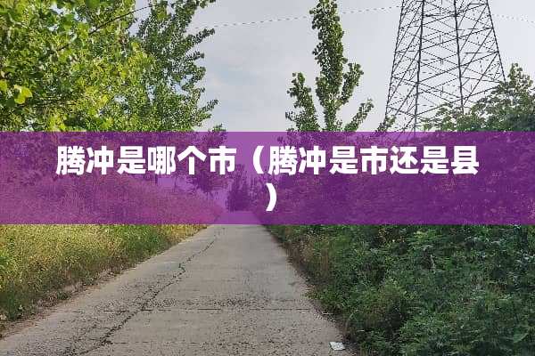 腾冲是哪个市（腾冲是市还是县）