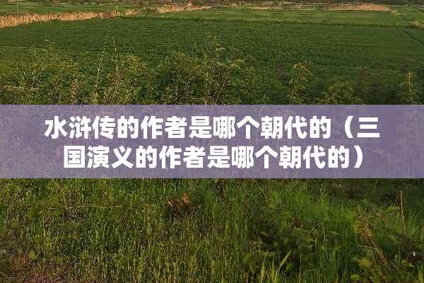 水浒传的作者是哪个朝代的（三国演义的作者是哪个朝代的）