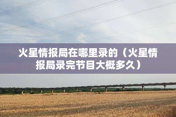 火星情报局在哪里录的（火星情报局录完节目大概多久）