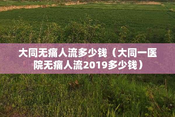 大同无痛人流多少钱（大同一医院无痛人流2019多少钱）