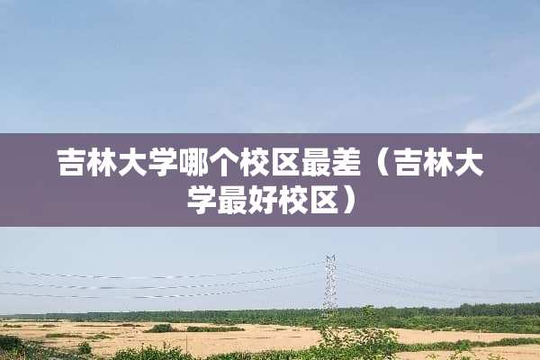 吉林大学哪个校区最差（吉林大学最好校区）