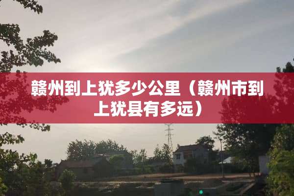 赣州到上犹多少公里（赣州市到上犹县有多远）