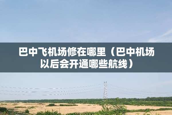 巴中飞机场修在哪里（巴中机场以后会开通哪些航线）