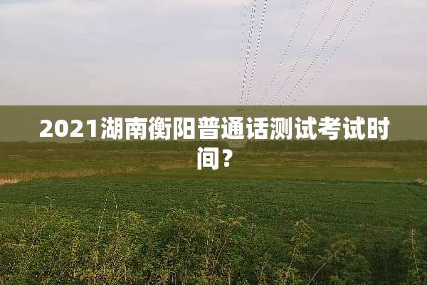 2021湖南衡阳普通话测试考试时间？