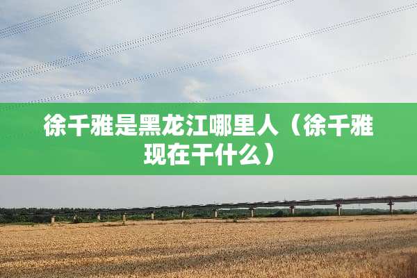 徐千雅是黑龙江哪里人（徐千雅现在干什么）