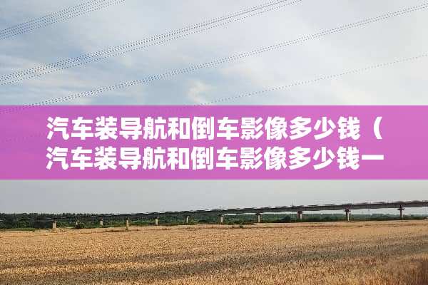 汽车装导航和倒车影像多少钱（汽车装导航和倒车影像多少钱一台）