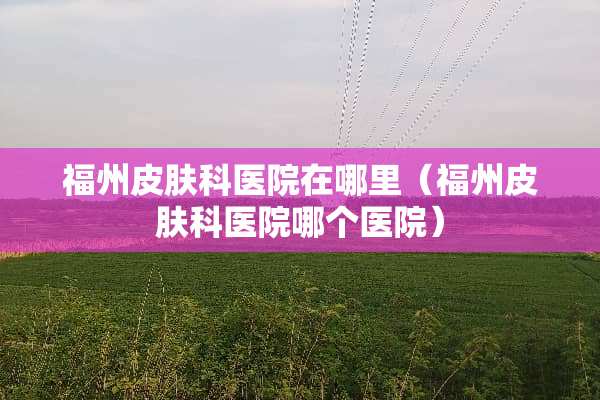 福州皮肤科医院在哪里（福州皮肤科医院哪个医院）