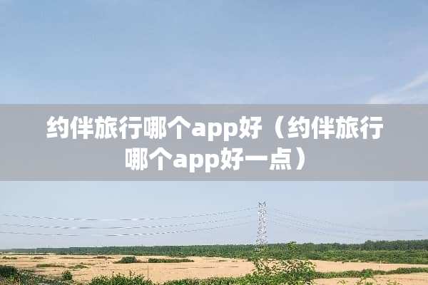约伴旅行哪个app好（约伴旅行哪个app好一点）