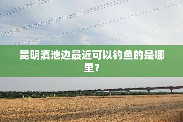 昆明滇池边最近可以钓鱼的是哪里？
