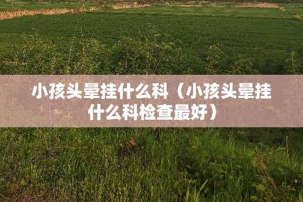 小孩头晕挂什么科（小孩头晕挂什么科检查最好）