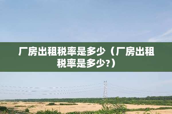 厂房出租税率是多少（厂房出租税率是多少?）