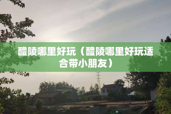 醴陵哪里好玩（醴陵哪里好玩适合带小朋友）