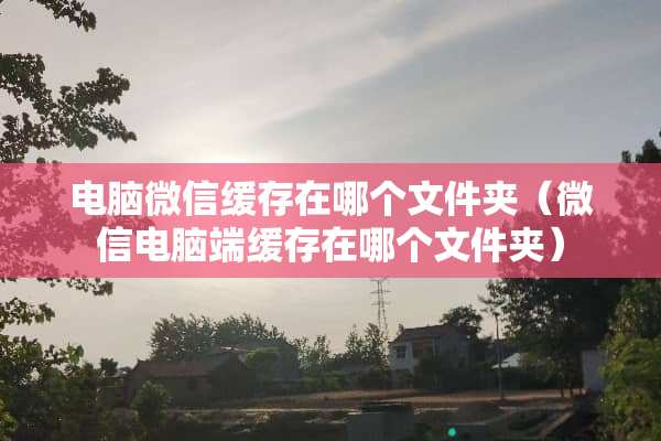电脑微信缓存在哪个文件夹（微信电脑端缓存在哪个文件夹）