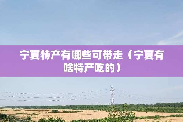 宁夏特产有哪些可带走（宁夏有啥特产吃的）