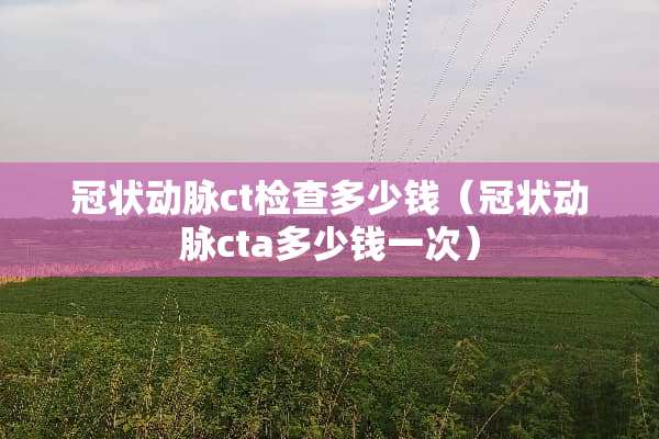 冠状动脉ct检查多少钱（冠状动脉cta多少钱一次）