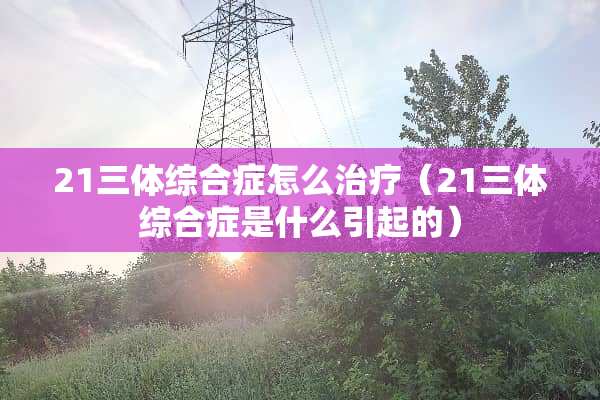 21三体综合症怎么治疗（21三体综合症是什么引起的）