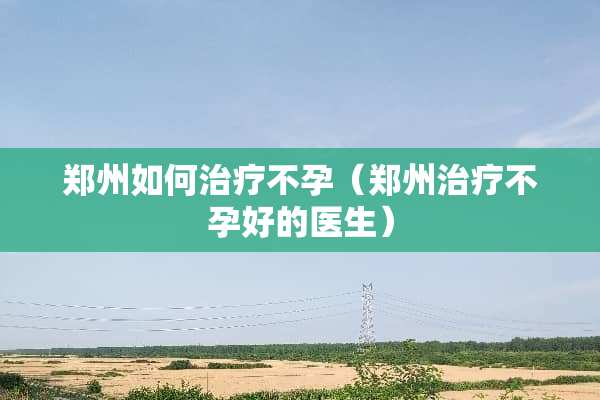 郑州如何治疗不孕（郑州治疗不孕好的医生）