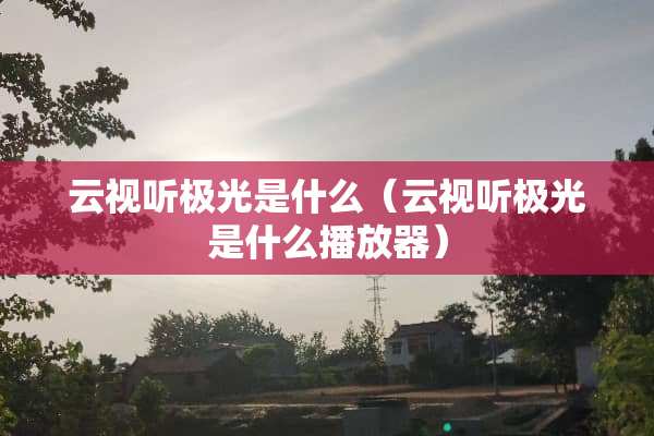 云视听极光是什么（云视听极光是什么播放器）