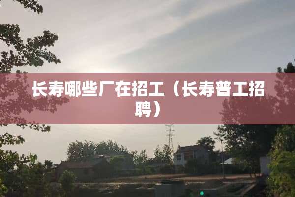 长寿哪些厂在招工（长寿普工招聘）