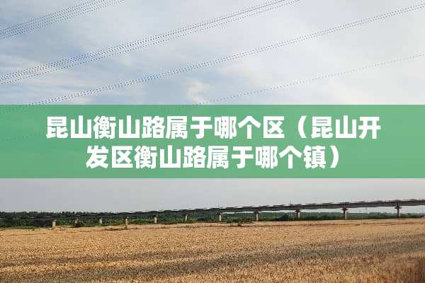 昆山衡山路属于哪个区（昆山开发区衡山路属于哪个镇）