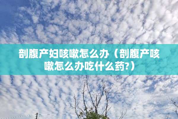 剖腹产妇咳嗽怎么办（剖腹产咳嗽怎么办吃什么药?）