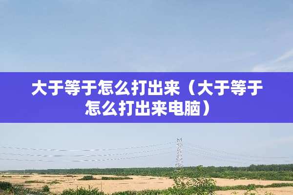 大于等于怎么打出来（大于等于怎么打出来电脑）