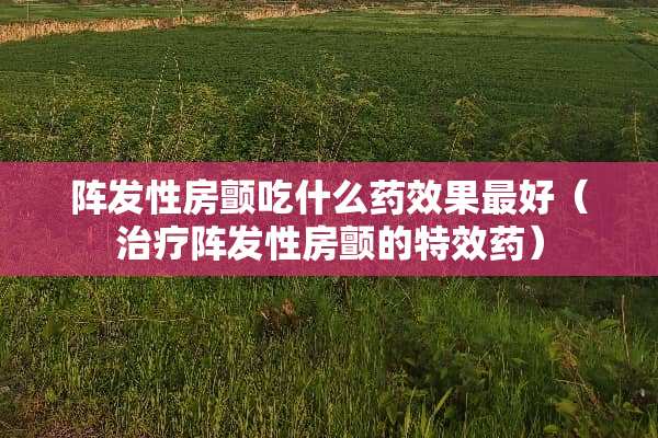 阵发性房颤吃什么药效果最好（治疗阵发性房颤的特效药）