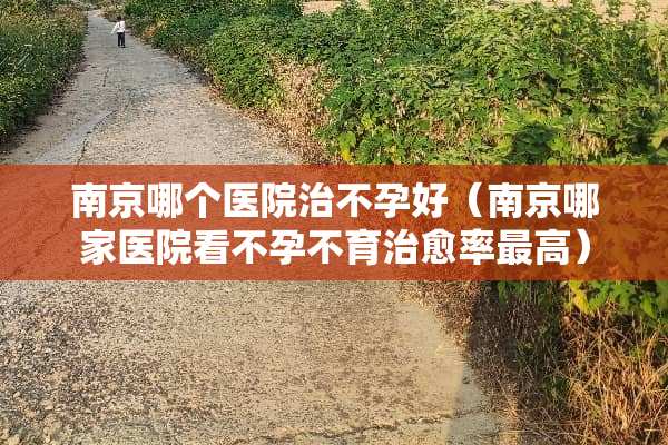 南京哪个医院治不孕好（南京哪家医院看不孕不育治愈率最高）
