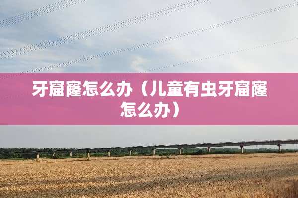 牙窟窿怎么办（儿童有虫牙窟窿怎么办）