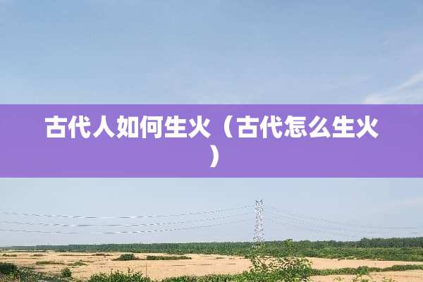 古代人如何生火（古代怎么生火）
